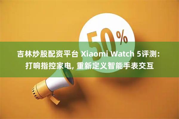 吉林炒股配资平台 Xiaomi Watch 5评测: 打响指控家电, 重新定义智能手表交互