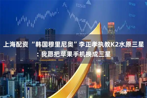 上海配资 “韩国穆里尼奥”李正孝执教K2水原三星: 我愿把苹果手机换成三星