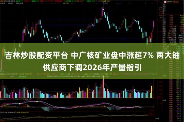 吉林炒股配资平台 中广核矿业盘中涨超7% 两大铀供应商下调2026年产量指引