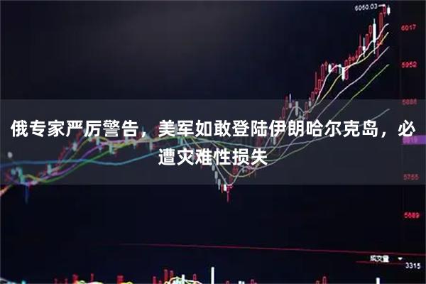 俄专家严厉警告，美军如敢登陆伊朗哈尔克岛，必遭灾难性损失