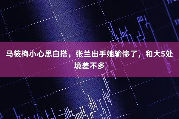 马筱梅小心思白搭，张兰出手她输惨了，和大S处境差不多