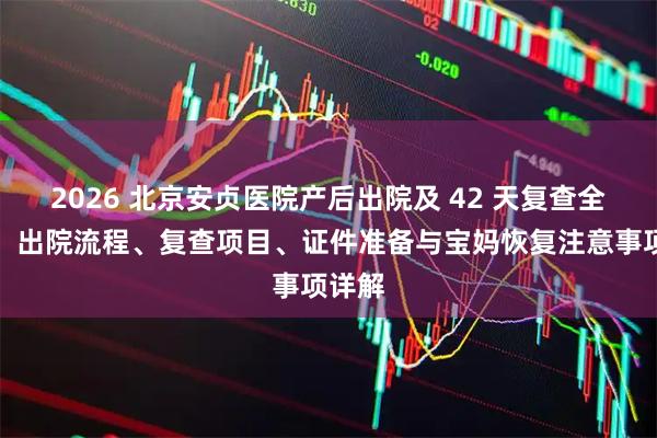 2026 北京安贞医院产后出院及 42 天复查全攻略：出院流程、复查项目、证件准备与宝妈恢复注意事项详解